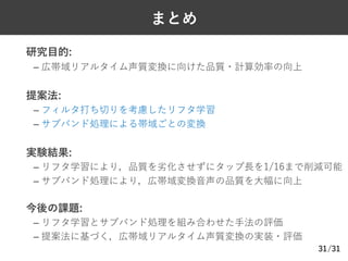 /31
まとめ
Ø 研究⽬的:
– 広帯域リアルタイム声質変換に向けた品質・計算効率の向上
Ø 提案法:
– フィルタ打ち切りを考慮したリフタ学習
– サブバンド処理による帯域ごとの変換
Ø 実験結果:
– リフタ学習により，品質を劣化させずにタップ⻑を1/16まで削減可能
– サブバンド処理により，広帯域変換⾳声の品質を⼤幅に向上
Ø 今後の課題:
– リフタ学習とサブバンド処理を組み合わせた⼿法の評価
– 提案法に基づく，広帯域リアルタイム声質変換の実装・評価
31
 