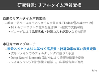 /31
研究背景: リアルタイム声質変換
従来のリアルタイム声質変換
– ボコーダベースのリアルタイム声質変換 [Toda12][Arakawa19]
• 16 kHzサンプリング⾳声を遅延50 ms程度で変換可能
• ボコーダによる品質劣化・計算コストが⾼いなどの問題
本研究でのアプローチ
–差分スペクトル法に基づく⾼品質・計算効率の⾼い声質変換
• 波形ドメインでのフィルタリングに基づく⼿法
• Deep Neural Network (DNN)により⾳響特徴量を変換
• フィルタリングの計算量を削減し，広帯域⾳声に適⽤
4
 
