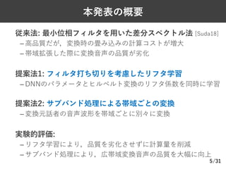/31
本発表の概要
Ø 従来法: 最⼩位相フィルタを⽤いた差分スペクトル法 [Suda18]
– ⾼品質だが，変換時の畳み込みの計算コストが増⼤
– 帯域拡張した際に変換⾳声の品質が劣化
Ø 提案法1: フィルタ打ち切りを考慮したリフタ学習
– DNNのパラメータとヒルベルト変換のリフタ係数を同時に学習
Ø 提案法2: サブバンド処理による帯域ごとの変換
– 変換元話者の⾳声波形を帯域ごとに別々に変換
Ø 実験的評価:
– リフタ学習により，品質を劣化させずに計算量を削減
– サブバンド処理により，広帯域変換⾳声の品質を⼤幅に向上
5
 