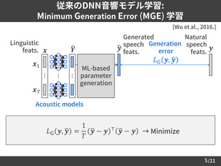 /21
従来のDNN音響モデル学習:
Minimum Generation Error (MGE) 学習
5
Generation
error
𝐿G 𝒚, ෝ𝒚
Linguistic
feats.
[Wu et al., 2016.]
Natural
speech
feats.
𝐿G 𝒚, ෝ𝒚 =
1
𝑇
ෝ𝒚 − 𝒚 ⊤ ෝ𝒚 − 𝒚 → Minimize
𝒚
ML-based
parameter
generation
Generated
speech
feats.
ෝ𝒚
Acoustic models
𝒙
⋯
෡𝒀
⋯
⋯
𝒙1
𝒙 𝑇
 