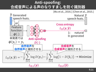 /21
Anti-spoofing:
合成音声による声のなりすましを防ぐ識別器
8
[Wu et al., 2016.] [Chen et al., 2015.]
𝐿D,1 𝒚 𝐿D,0 ෝ𝒚
𝐿D 𝒚, ෝ𝒚 = → Minimize−
1
𝑇
෍
𝑡=1
𝑇
log 𝐷 𝒚 𝑡 −
1
𝑇
෍
𝑡=1
𝑇
log 1 − 𝐷 ෝ𝒚 𝑡
合成音声を
合成音声と識別させる
自然音声を
自然音声と識別させる
ෝ𝒚
Cross entropy
𝐿D 𝒚, ෝ𝒚
1: natural
0: generated
Generated
speech feats.
𝒚Natural
speech feats.
Feature
function
𝝓 ⋅
本発表では
𝝓 𝒚 𝑡 = 𝒚 𝑡
Anti-spoofing
𝐷 ⋅
or
 