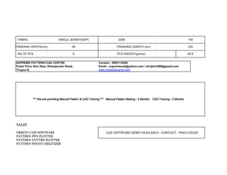 SUPREME PATTERN+CAD CENTRE Contact - 9965118260
Pudur Privu Bus Stop, Dharapuram Road, Email - supremecad@yahoo.com / slvrjkmr288@gmail.com
Tirupur-8. www.style2designer.com
ORBITO CAD SOFTWAREORBITO CAD SOFTWAREORBITO CAD SOFTWAREORBITO CAD SOFTWARE
PATTERN PEN PLOTTERPATTERN PEN PLOTTERPATTERN PEN PLOTTERPATTERN PEN PLOTTER
PATTERN CUTTER PLOTTERPATTERN CUTTER PLOTTERPATTERN CUTTER PLOTTERPATTERN CUTTER PLOTTER
PATTERN PHOTO DEGITIZERPATTERN PHOTO DEGITIZERPATTERN PHOTO DEGITIZERPATTERN PHOTO DEGITIZER
FINISHING WIDTH(inch) :
NO OF PCS :
GSM :
FINISHING LENGTH (cm) :
PCS WEIGHT(grams) :
CAD SOFTWARE DEMO AVAILABLE - CONTACT - 9965118260
SALESSALESSALESSALES
SINGLE JERSEY(AOP)
58
6
*** We are providing Manual Pattern & CAD Training *** Manual Pattern Making - 2 Months CAD Training - 2 Months*** We are providing Manual Pattern & CAD Training *** Manual Pattern Making - 2 Months CAD Training - 2 Months*** We are providing Manual Pattern & CAD Training *** Manual Pattern Making - 2 Months CAD Training - 2 Months*** We are providing Manual Pattern & CAD Training *** Manual Pattern Making - 2 Months CAD Training - 2 Months
80.8
235
140FABRIC :
 