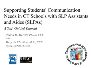 Supporting Students’ Communication Needs in CT Schools with SLP Assistants and Aides (SLPAs)A Self- Guided Tutorial Donna D. Merritt, Ph.D., CCC  SERC Mary Jo Chretien, M.S., CCC Thompson Public Schools 
