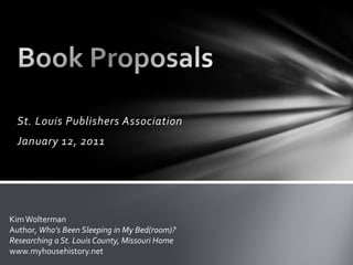 St. Louis Publishers Association January 12, 2011 Book Proposals Kim Wolterman Author, Who’s Been Sleeping in My Bed(room)?  Researching a St. Louis County, Missouri Home www.myhousehistory.net 