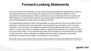 During the course of this presentation, we may make forward-looking statements regarding future events or
the expected performance of the company. We caution you that such statements reflect our current
expectations and estimates based on factors currently known to us and that actual events or results could
differ materially. For important factors that may cause actual results to differ from those contained in our
forward-looking statements, please review our filings with the SEC.
The forward-looking statements made in this presentation are being made as of the time and date of its live
presentation. If reviewed after its live presentation, this presentation may not contain current or accurate
information. We do not assume any obligation to update any forward looking statements we may make. In
addition, any information about our roadmap outlines our general product direction and is subject to change
at any time without notice. It is for informational purposes only and shall not be incorporated into any contract
or other commitment. Splunk undertakes no obligation either to develop the features or functionality
described or to include any such feature or functionality in a future release.
Splunk, Splunk>, Listen to Your Data, The Engine for Machine Data, Splunk Cloud, Splunk Light and SPL are trademarks and registered trademarks of Splunk Inc. in
the United States and other countries. All other brand names, product names, or trademarks belong to their respective owners. ©2018 Splunk Inc. All rights reserved.
Forward-Looking Statements
 