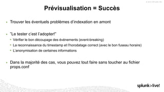 ▶ Trouver les éventuels problèmes d’indexation en amont
▶ ”Le tester c’est l’adopter!”
• Vérifier le bon découpage des événements (event-breaking)
• La reconnaissance du timestamp et l’horodatage correct (avec le bon fuseau horaire)
• L’anonymisation de certaines informations
▶ Dans la majorité des cas, vous pouvez tout faire sans toucher au fichier
props.conf
Prévisualisation = Succès
 