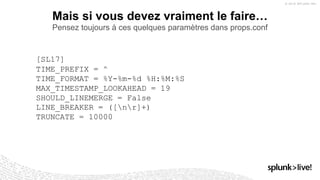 Mais si vous devez vraiment le faire…
Pensez toujours à ces quelques paramètres dans props.conf
[SL17]
TIME_PREFIX = ^
TIME_FORMAT = %Y-%m-%d %H:%M:%S
MAX_TIMESTAMP_LOOKAHEAD = 19
SHOULD_LINEMERGE = False
LINE_BREAKER = ([nr]+)
TRUNCATE = 10000
 