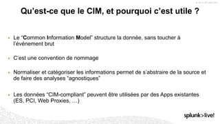 ▶ Le “Common Information Model” structure la donnée, sans toucher à
l’événement brut
▶ C’est une convention de nommage
▶ Normaliser et catégoriser les informations permet de s’abstraire de la source et
de faire des analyses “agnostiques”
▶ Les données “CIM-compliant” peuvent être utilisées par des Apps existantes
(ES, PCI, Web Proxies, …)
Qu’est-ce que le CIM, et pourquoi c’est utile ?
 