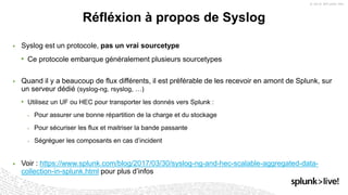 ▶ Syslog est un protocole, pas un vrai sourcetype
• Ce protocole embarque généralement plusieurs sourcetypes
▶ Quand il y a beaucoup de flux différents, il est préférable de les recevoir en amont de Splunk, sur
un serveur dédié (syslog-ng, rsyslog, …)
• Utilisez un UF ou HEC pour transporter les donnés vers Splunk :
 Pour assurer une bonne répartition de la charge et du stockage
 Pour sécuriser les flux et maitriser la bande passante
 Ségréguer les composants en cas d’incident
▶ Voir : https://www.splunk.com/blog/2017/03/30/syslog-ng-and-hec-scalable-aggregated-data-
collection-in-splunk.html pour plus d’infos
Réfléxion à propos de Syslog
 