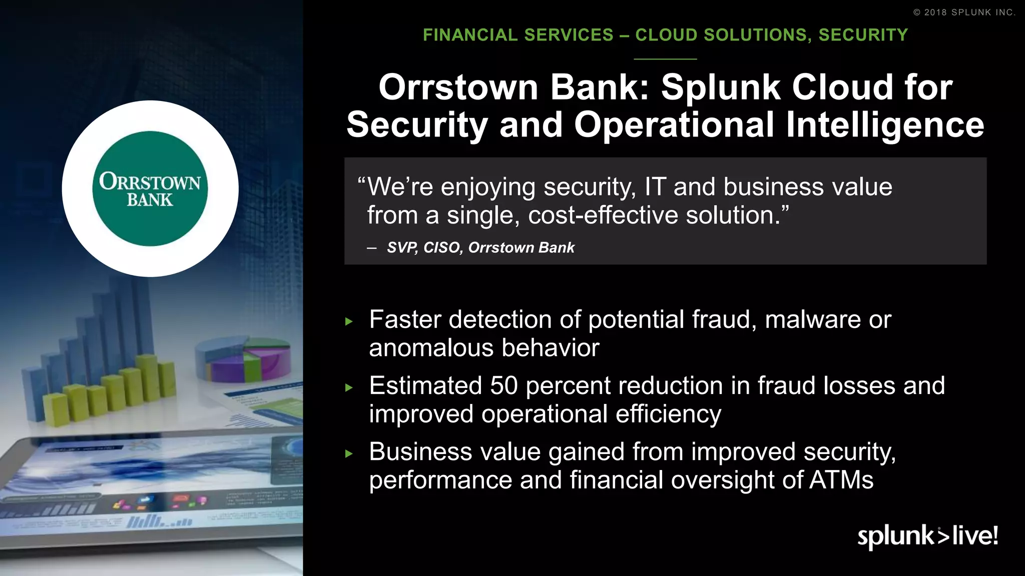 © 2018 SPLUNK INC.
▶ Faster detection of potential fraud, malware or
anomalous behavior
▶ Estimated 50 percent reduction in fraud losses and
improved operational efficiency
▶ Business value gained from improved security,
performance and financial oversight of ATMs
Orrstown Bank: Splunk Cloud for
Security and Operational Intelligence
“We’re enjoying security, IT and business value
from a single, cost-effective solution.”
– SVP, CISO, Orrstown Bank
FINANCIAL SERVICES – CLOUD SOLUTIONS, SECURITY
 