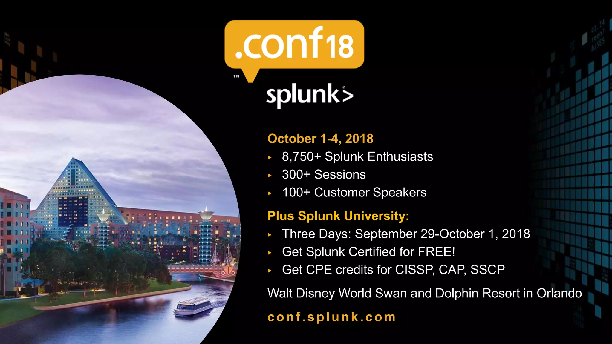 October 1-4, 2018
▶ 8,750+ Splunk Enthusiasts
▶ 300+ Sessions
▶ 100+ Customer Speakers
Plus Splunk University:
▶ Three Days: September 29-October 1, 2018
▶ Get Splunk Certified for FREE!
▶ Get CPE credits for CISSP, CAP, SSCP
Walt Disney World Swan and Dolphin Resort in Orlando
conf .splunk.com
SAVE THE DATE!
 