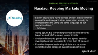 © 2018 SPLUNK INC.
▶ Using Splunk ES to monitor potential external security
breaches and UBA to detect insider threats
▶ Analyst efficiency to gather data and speed security
investigations has increased by more than 50 percent
▶ Provides deep understanding of data and reusable
correlation rules across all support engineer levels
Nasdaq: Keeping Markets Moving
“Splunk allows us to have a single skill set that is common
across the entire organization. Information security is
writing queries but using the same language as our
operations team.”
– AVP, Nasdaq
FINANCIAL SERVICES – SECURITY
 