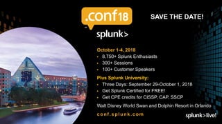 ▶Save the Date 2018
October 1-4, 2018
▶ 8,750+ Splunk Enthusiasts
▶ 300+ Sessions
▶ 100+ Customer Speakers
Plus Splunk University:
▶ Three Days: September 29-October 1, 2018
▶ Get Splunk Certified for FREE!
▶ Get CPE credits for CISSP, CAP, SSCP
Walt Disney World Swan and Dolphin Resort in Orlando
conf .splunk.com
SAVE THE DATE!
 