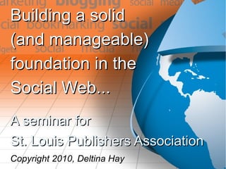 Building a solidBuilding a solid
(and manageable)(and manageable)
foundation in thefoundation in the
Social Web...Social Web...
A seminar forA seminar for
St. Louis Publishers AssociationSt. Louis Publishers Association
Copyright 2010, Deltina Hay
 