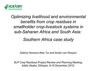 Optimizing livelihood and environmental benefits from crop residues in smallholder crop-livestock systems in sub-Saharan Africa and South Asia:  Southern Africa case study Sabine Homann-Kee Tui and Andre van Rooyen SLP Crop Residues Project Review and Planning Meeting, Addis Ababa, Ethiopia, 9-10 December 2010. 