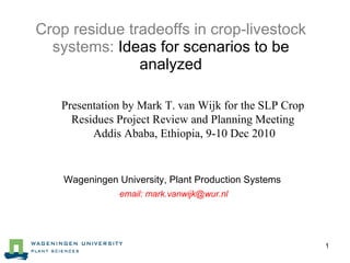 Crop residue tradeoffs in crop-livestock systems:  Ideas for scenarios to be analyzed ,[object Object],[object Object],Wageningen University, Plant Production Systems  email: mark.vanwijk@wur.nl 