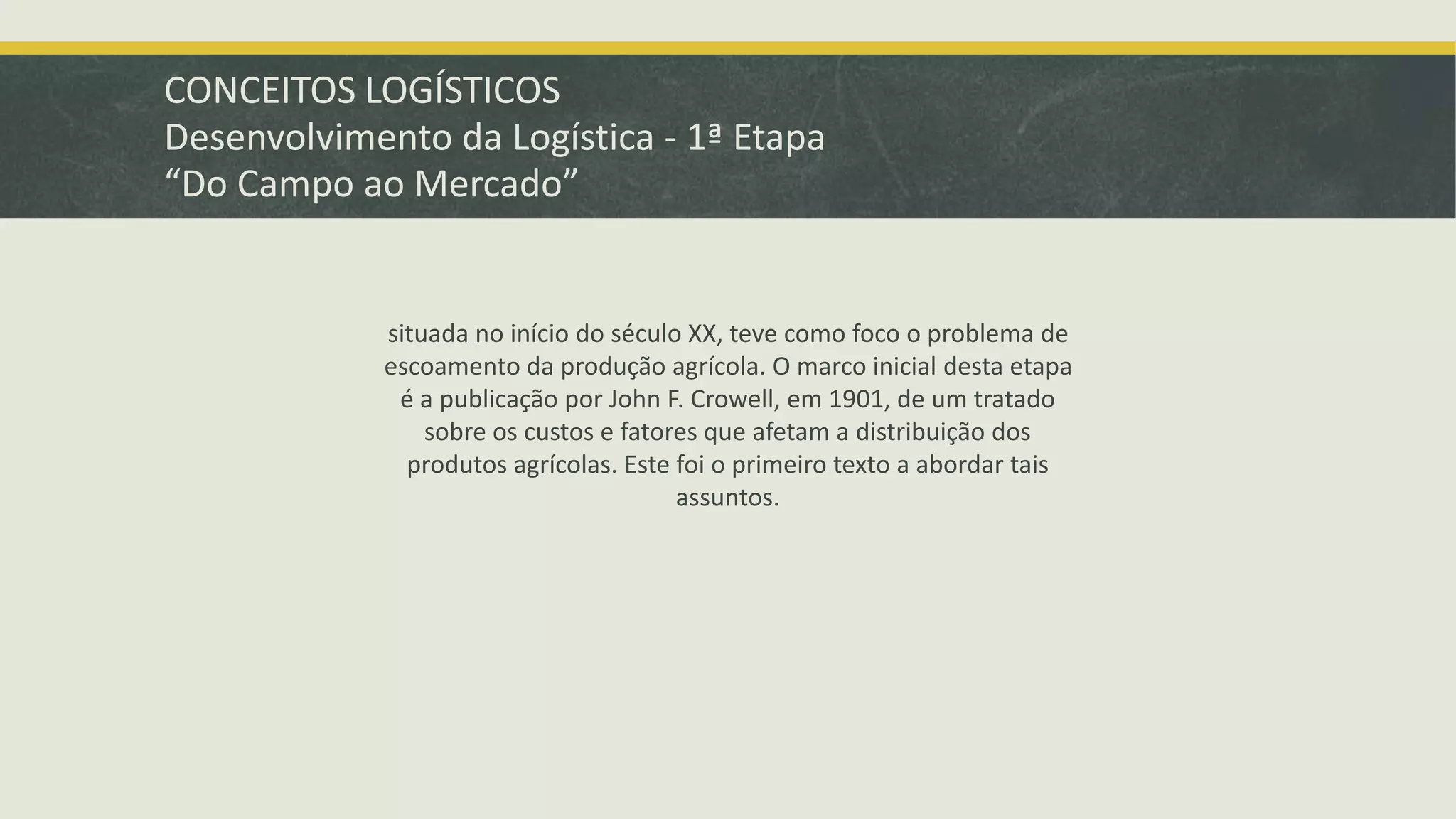 CONCEITOS LOGÍSTICOS 
Desenvolvimento da Logística - 1ª Etapa 
“Do Campo ao Mercado” 
situada no início do século XX, teve como foco o problema de 
escoamento da produção agrícola. O marco inicial desta etapa 
é a publicação por John F. Crowell, em 1901, de um tratado 
sobre os custos e fatores que afetam a distribuição dos 
produtos agrícolas. Este foi o primeiro texto a abordar tais 
assuntos. 
 