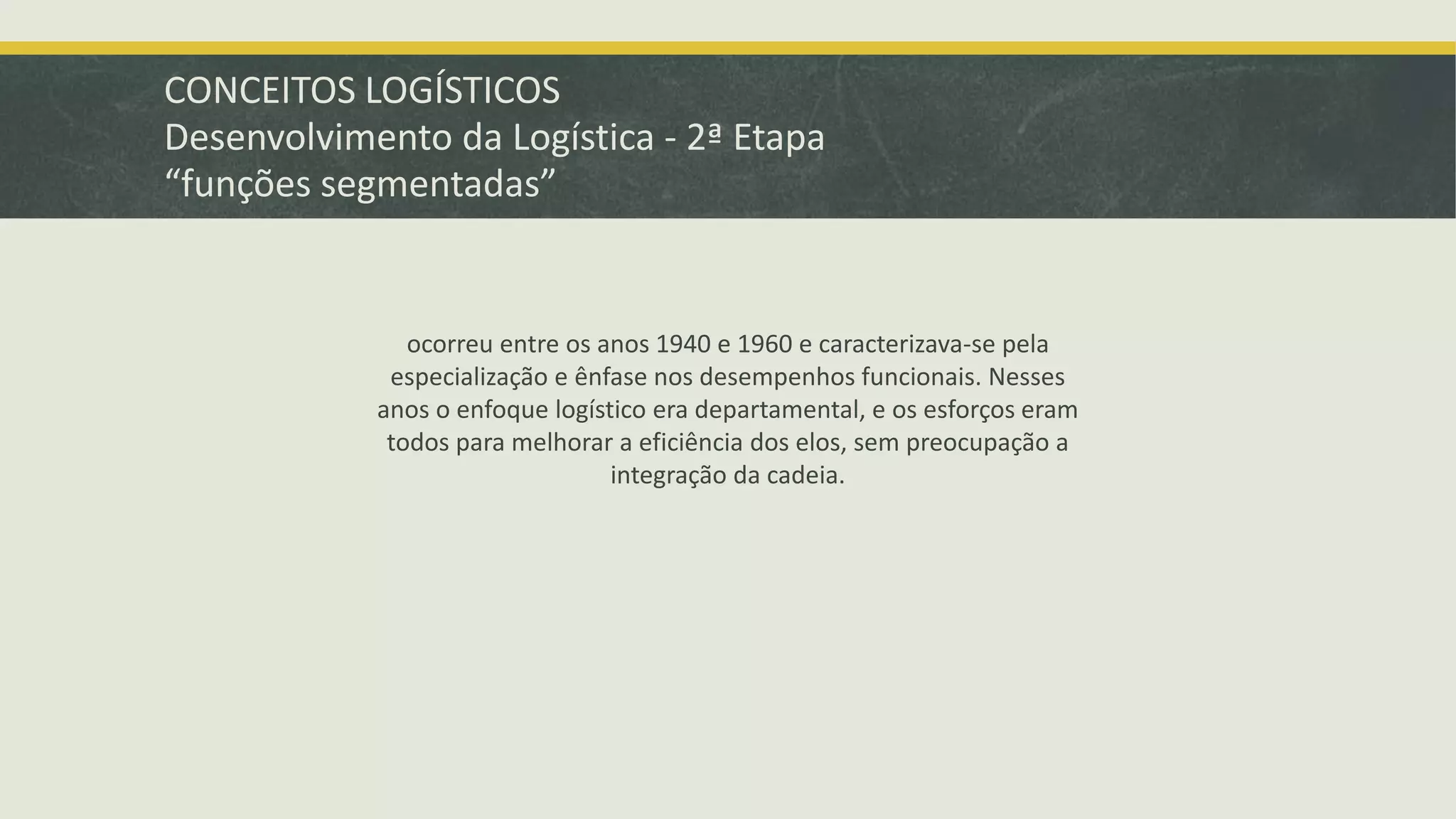 CONCEITOS LOGÍSTICOS 
Desenvolvimento da Logística - 2ª Etapa 
“funções segmentadas” 
ocorreu entre os anos 1940 e 1960 e caracterizava-se pela 
especialização e ênfase nos desempenhos funcionais. Nesses 
anos o enfoque logístico era departamental, e os esforços eram 
todos para melhorar a eficiência dos elos, sem preocupação a 
integração da cadeia. 
 