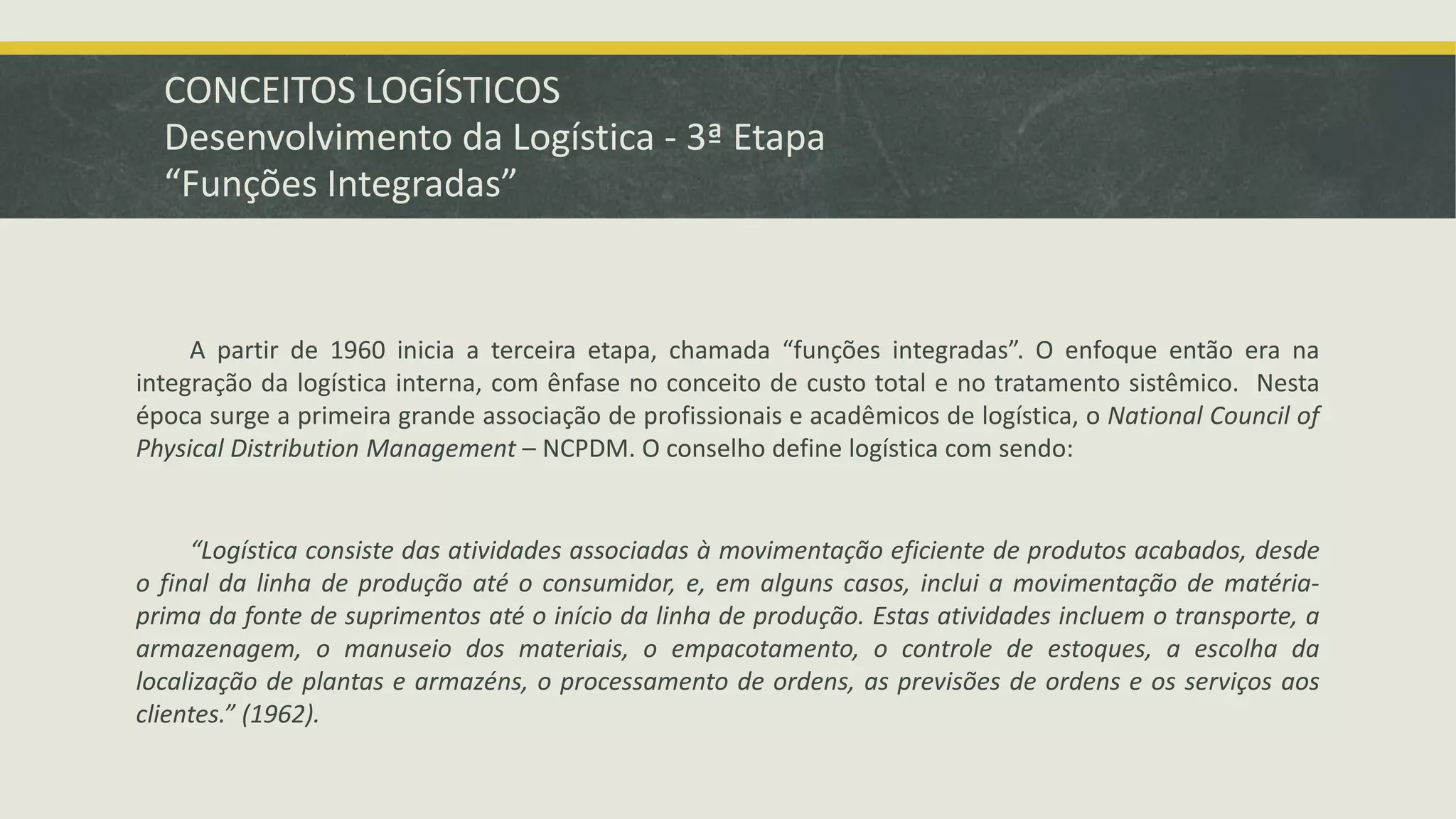 CONCEITOS LOGÍSTICOS 
Desenvolvimento da Logística - 3ª Etapa 
“Funções Integradas” 
A partir de 1960 inicia a terceira etapa, chamada “funções integradas”. O enfoque então era na 
integração da logística interna, com ênfase no conceito de custo total e no tratamento sistêmico. Nesta 
época surge a primeira grande associação de profissionais e acadêmicos de logística, o National Council of 
Physical Distribution Management – NCPDM. O conselho define logística com sendo: 
“Logística consiste das atividades associadas à movimentação eficiente de produtos acabados, desde 
o final da linha de produção até o consumidor, e, em alguns casos, inclui a movimentação de matéria-prima 
da fonte de suprimentos até o início da linha de produção. Estas atividades incluem o transporte, a 
armazenagem, o manuseio dos materiais, o empacotamento, o controle de estoques, a escolha da 
localização de plantas e armazéns, o processamento de ordens, as previsões de ordens e os serviços aos 
clientes.” (1962). 
 