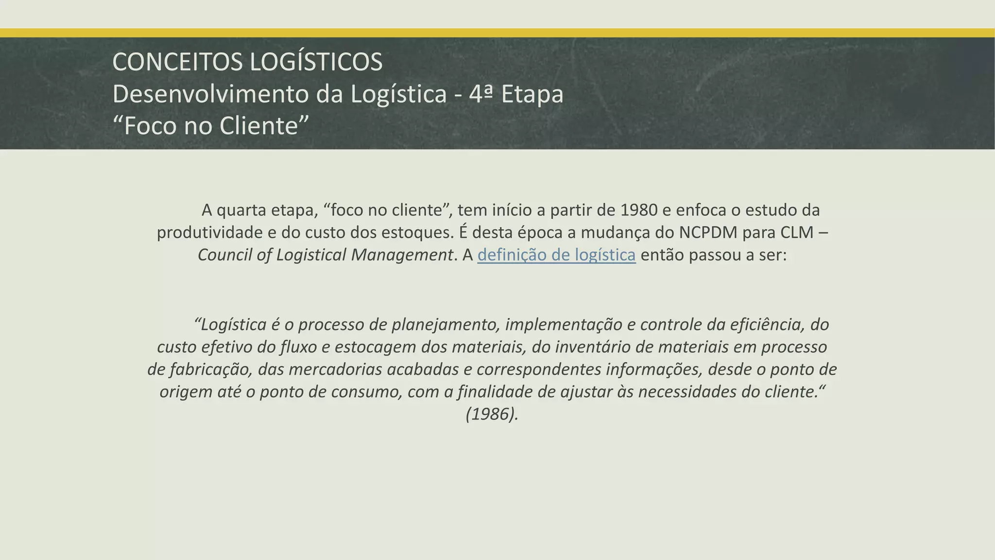CONCEITOS LOGÍSTICOS 
Desenvolvimento da Logística - 4ª Etapa 
“Foco no Cliente” 
A quarta etapa, “foco no cliente”, tem início a partir de 1980 e enfoca o estudo da 
produtividade e do custo dos estoques. É desta época a mudança do NCPDM para CLM – 
Council of Logistical Management. A definição de logística então passou a ser: 
“Logística é o processo de planejamento, implementação e controle da eficiência, do 
custo efetivo do fluxo e estocagem dos materiais, do inventário de materiais em processo 
de fabricação, das mercadorias acabadas e correspondentes informações, desde o ponto de 
origem até o ponto de consumo, com a finalidade de ajustar às necessidades do cliente.“ 
(1986). 
 
