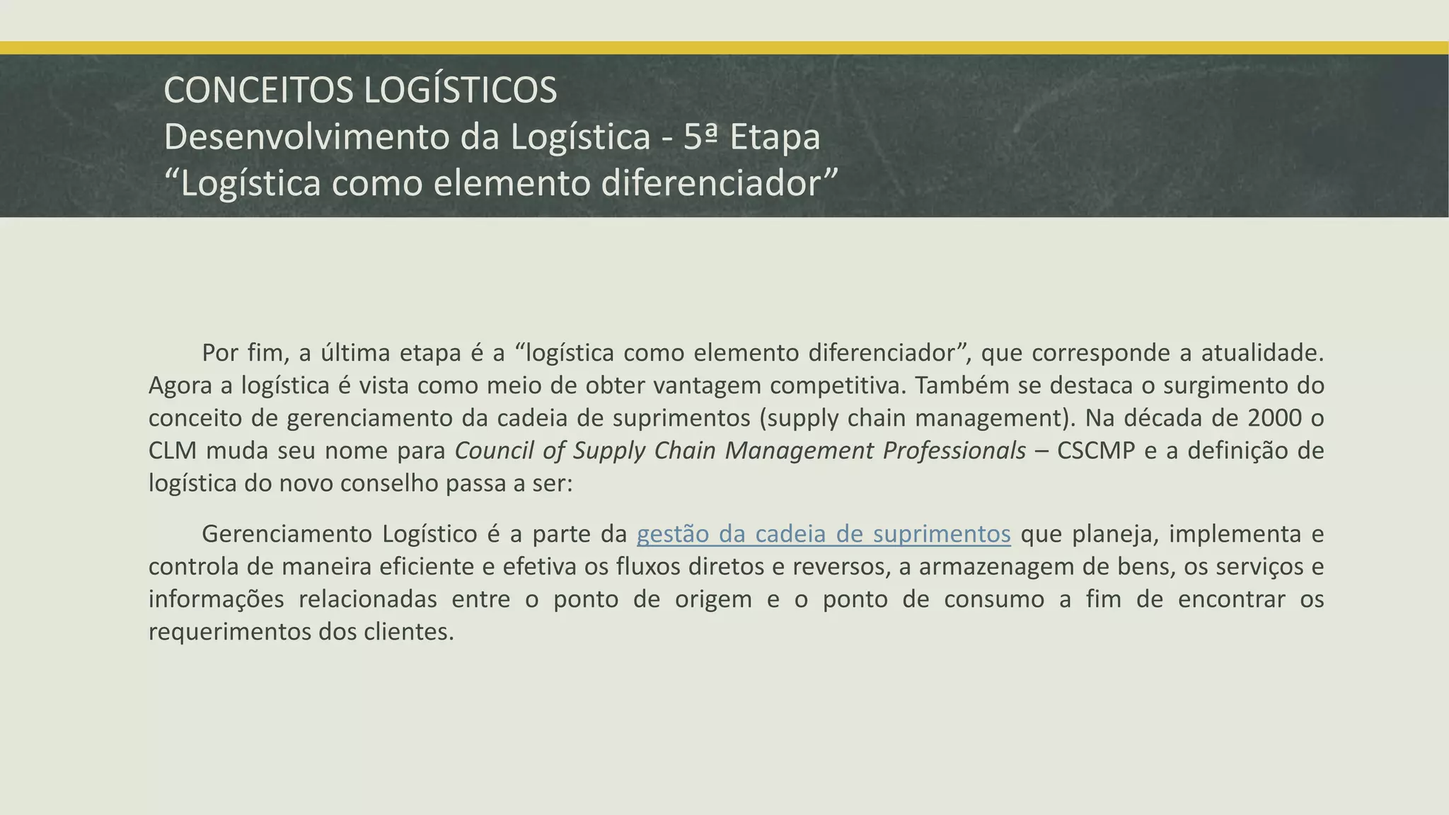 CONCEITOS LOGÍSTICOS 
Desenvolvimento da Logística - 5ª Etapa 
“Logística como elemento diferenciador” 
Por fim, a última etapa é a “logística como elemento diferenciador”, que corresponde a atualidade. 
Agora a logística é vista como meio de obter vantagem competitiva. Também se destaca o surgimento do 
conceito de gerenciamento da cadeia de suprimentos (supply chain management). Na década de 2000 o 
CLM muda seu nome para Council of Supply Chain Management Professionals – CSCMP e a definição de 
logística do novo conselho passa a ser: 
Gerenciamento Logístico é a parte da gestão da cadeia de suprimentos que planeja, implementa e 
controla de maneira eficiente e efetiva os fluxos diretos e reversos, a armazenagem de bens, os serviços e 
informações relacionadas entre o ponto de origem e o ponto de consumo a fim de encontrar os 
requerimentos dos clientes. 
 