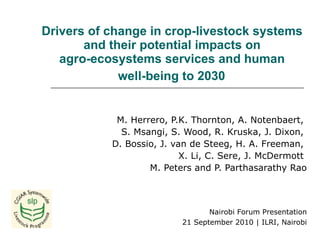 Drivers of change in crop-livestock systems  and their potential impacts on  agro-ecosystems services and human  well-being to 2030   M. Herrero, P.K. Thornton, A. Notenbaert,  S. Msangi, S. Wood,  R. Kruska, J. Dixon,  D. Bossio, J. van de Steeg,  H. A. Freeman,  X. Li, C. Sere, J. McDermott  M. Peters and P. Parthasarathy Rao Nairobi Forum Presentation 21 September 2010 | ILRI, Nairobi 