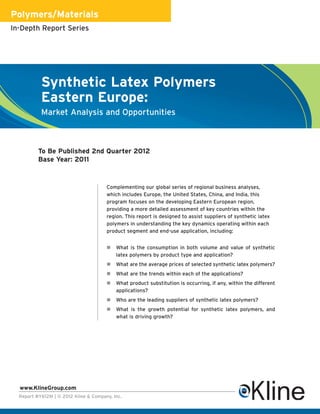 Polymers/Materials
In-Depth Report Series




           Synthetic Latex Polymers
           Eastern Europe:
           Market Analysis and Opportunities



          To Be Published 2nd Quarter 2012
          Base Year: 2011



                                       Complementing our global series of regional business analyses,
                                       which includes Europe, the United States, China, and India, this
                                       program focuses on the developing Eastern European region,
                                       providing a more detailed assessment of key countries within the
                                       region. This report is designed to assist suppliers of synthetic latex
                                       polymers in understanding the key dynamics operating within each
                                       product segment and end-use application, including:


                                           What is the consumption in both volume and value of synthetic
                                           latex polymers by product type and application?
                                           What are the average prices of selected synthetic latex polymers?
                                           What are the trends within each of the applications?
                                           What product substitution is occurring, if any, within the different
                                           applications?
                                           Who are the leading suppliers of synthetic latex polymers?
                                           What is the growth potential for synthetic latex polymers, and
                                           what is driving growth?




  www.KlineGroup.com
  Report #Y612M | © 2012 Kline & Company, Inc.
 