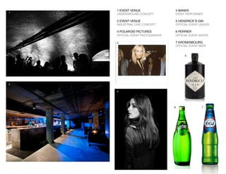 1 EVENT VENUE
UNDERGROUND CONCEPT
2 EVENT VENUE
INDUSTRIAL CHIC CONCEPT
4 POLAROID PICTURES
OFFICIAL EVENT PHOTOGRAPHS
1
2
4
3
4 BANKS
EVENT PERFORMER
5 HENDRICK’S GIN
OFFICIAL EVENT LIQUOR 
6 PERRIER
OFFICIAL EVENT WATER
7 KRONENBOURG
OFFICIAL EVENT BEER
5
6 7
 