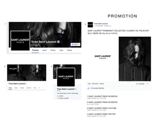 1 SAINT LAURENT PARIS FACEBOOK
USER NAME VS. PICTURE
2 SAINT LAURENT PARIS FACEBOOK
ALL CAPS POST
3 SAINT LAURENT PARIS YOUTUBE
USER NAME VS. PICTURE
4 SAINT LAURENT PARIS TWITTER
USER NAME VS. PICTURE
1 2
3 4
P R O M O T I O N 
 
