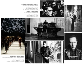 1 PORTRAIT: YVES SAINT LAURENT
FOUNDER AND DESIGNER OF YSL
2 YVES SAINT LAURENT
LE SMOKING TUXEDO SUIT, 1966
3 SAINT LAURENT PARIS
S/S 2013 PARIS FASHION WEEK
4 SAINT LAURENT PARIS
FIRST COLLECTION, 2012
5 PORTRAIT: HEDI SLIMANE
CREATIVE DIRECTOR OF SAINT LAURENT PARIS
6 SAINT LAURENT PARIS
MUSIC PROJECT: MARILYN MANSON
1
2
3 4
5
6
 