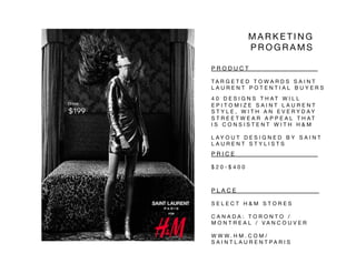 P R O D U C T 
 
 
 

 
 
T A R G E T E D T O W A R D S S A I N T
L A U R E N T P O T E N T I A L B U Y E R S 
4 0 D E S I G N S T H A T W I L L
E P I T O M I Z E S A I N T L A U R E N T
S T Y L E , W I T H A N E V E R Y D A Y
S T R E E T W E A R A P P E A L T H A T
I S C O N S I S T E N T W I T H H & M 
L A Y O U T D E S I G N E D B Y S A I N T
L A U R E N T S T Y L I S T S 
M A R K E T I N G
P R O G R A M S 
FOR!
Dress!
$199
P R I C E 
 
 
 
 

 
 
 
$ 2 0 - $ 4 0 0 
P L A C E 
 
 
 
 
 
S E L E C T H & M S T O R E S 
C A N A D A : T O R O N T O /
M O N T R E A L / V A N C O U V E R 
W W W . H M . C O M /
S A I N T L A U R E N T P A R I S 
 