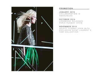 P R O M O T I O N 
 
 
 
J A N U A R Y 2 0 1 5 
C O L L A B O R A T I O N I S
A N N O U N C E D 
O C T O B E R 2 0 1 5 
L O O K B O O K R E L E A S E D 
P A R I S R U N W A Y S H O W 
N O V E M B E R 2 0 1 5 
S E L E C T S T O R E S O P E N W I T H
E X C L U S I V E S A I N T L A U R E N T X
H & M C O L L E C T I O N 
 