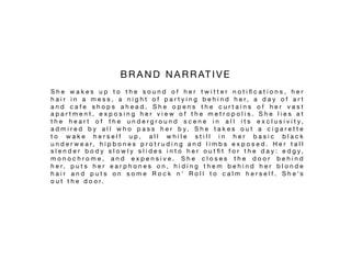 B R A N D N A R R AT I V E 
S h e w a k e s u p t o t h e s o u n d o f h e r t w i t t e r n o t i ﬁ c a t i o n s , h e r
h a i r i n a m e s s , a n i g h t o f p a r t y i n g b e h i n d h e r, a d a y o f a r t
a n d c a f e s h o p s a h e a d . S h e o p e n s t h e c u r t a i n s o f h e r v a s t
a p a r t m e n t , e x p o s i n g h e r v i e w o f t h e m e t r o p o l i s . S h e l i e s a t
t h e h e a r t o f t h e u n d e r g r o u n d s c e n e i n a l l i t s e x c l u s i v i t y ,
a d m i r e d b y a l l w h o p a s s h e r b y . S h e t a k e s o u t a c i g a r e t t e
t o w a k e h e r s e l f u p , a l l w h i l e s t i l l i n h e r b a s i c b l a c k
u n d e r w e a r, h i p b o n e s p r o t r u d i n g a n d l i m b s e x p o s e d . H e r t a l l
s l e n d e r b o d y s l o w l y s l i d e s i n t o h e r o u t ﬁ t f o r t h e d a y : e d g y ,
m o n o c h r o m e , a n d e x p e n s i v e . S h e c l o s e s t h e d o o r b e h i n d
h e r, p u t s h e r e a r p h o n e s o n , h i d i n g t h e m b e h i n d h e r b l o n d e
h a i r a n d p u t s o n s o m e R o c k n ’ R o l l t o c a l m h e r s e l f . S h e ’ s
o u t t h e d o o r. 
 