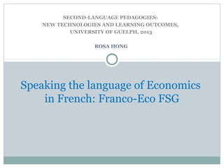 SECOND-LANGUAGE PEDAGOGIES:
NEW TECHNOLOGIES AND LEARNING OUTCOMES,
UNIVERSITY OF GUELPH, 2013
ROSA HONG
Speaking the language of Economics
in French: Franco-Eco FSG
 