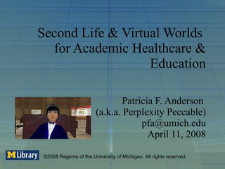 Second Life & Virtual Worlds  for Academic Healthcare & Education Patricia F. Anderson  (a.k.a. Perplexity Peccable) [email_address] April 11, 2008 ©2008 Regents of the University of Michigan. All rights reserved. 