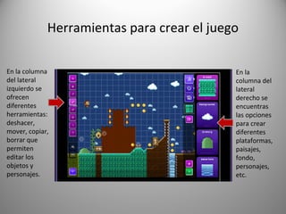 Herramientas para crear el juego
En la
columna del
lateral
derecho se
encuentras
las opciones
para crear
diferentes
plataformas,
paisajes,
fondo,
personajes,
etc.
En la columna
del lateral
izquierdo se
ofrecen
diferentes
herramientas:
deshacer,
mover, copiar,
borrar que
permiten
editar los
objetos y
personajes.