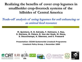 Realizing the benefits of cover crop legumes in smallholder crop-livestock systems of the  hillsides of Central America Trade-off analysis of using legumes for soil enhancing or  as animal feed resource M. Quintero, R. D. Estrada, F. Holmann, I. Rao,  S. Martens, M. Peters, R. Van der Hoek, M. Mena,  S. Douxchamps, A. Oberson, and E. Frossard Presentation: CGIAR Systemwide Livestock Programme Livestock Policy Group, 1 December 2009 