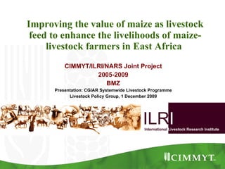 Improving the value of maize as livestock feed to enhance the livelihoods of maize-livestock farmers in East Africa  CIMMYT/ILRI/NARS Joint Project 2005-2009 BMZ Presentation: CGIAR Systemwide Livestock Programme Livestock Policy Group, 1 December 2009 ILR I International   Livestock Research Institute 