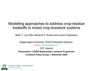 Modelling approaches to address crop-residue tradeoffs in mixed crop-livestock systems Mark T. van Wijk, Mariana C. Rufino and Lieven Claessens Wageningen University, Plant Production Systems  email:  [email_address] CIP, Nairobi Presentation: CGIAR Systemwide Livestock Programme Livestock Policy Group, 1 December 2009 