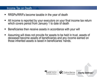 Income Tax on Death RRSPs/RRIFs become taxable in the year of death All income is reported by your executors on your final income tax return which covers period from January 1 to date of death Beneficiaries then receive assets in accordance with your will Assuming will does not provide for assets to be held in trust, assets of deceased become assets of beneficiaries and any income earned on those inherited assets is taxed in beneficiaries’ hands. 