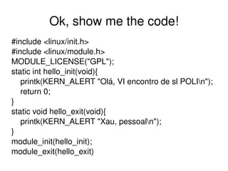 Ok, show me the code!
#include <linux/init.h>
#include <linux/module.h>
MODULE_LICENSE("GPL");
static int hello_init(void){
    printk(KERN_ALERT "Olá, VI encontro de sl POLIn");
    return 0;
}
static void hello_exit(void){
    printk(KERN_ALERT "Xau, pessoaln");
}
module_init(hello_init);
module_exit(hello_exit)
                            
 