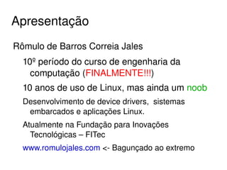 Apresentação
Rômulo de Barros Correia Jales
  10º período do curso de engenharia da 
    computação (FINALMENTE!!!)
  10 anos de uso de Linux, mas ainda um noob
  Desenvolvimento de device drivers,  sistemas 
   embarcados e aplicações Linux.
  Atualmente na Fundação para Inovações 
    Tecnológicas – FITec
  www.romulojales.com <­ Bagunçado ao extremo
                           
 