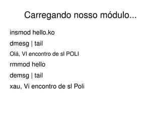 Carregando nosso módulo...
insmod hello.ko
dmesg | tail
Olá, VI encontro de sl POLI
rmmod hello
demsg | tail
xau, Vi encontro de sl Poli


                               
 