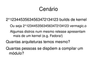 Cenário
2^12344535634563472134123 builds de kernel
  Ou seja 2^12344535634563472134123 vermagic.o
  Algumas distros num mesmo release apresentam 
    mais de um kernel (e.g. Fedora!)
Quantas arquiteturas temos mesmo?
Quantas pessoas se dispõem a compilar um 
 módulo?


                         
 