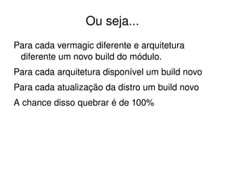 Ou seja...
Para cada vermagic diferente e arquitetura 
 diferente um novo build do módulo.
Para cada arquitetura disponível um build novo
Para cada atualização da distro um build novo
A chance disso quebrar é de 100%




                         
 