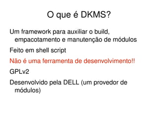 O que é DKMS?
Um framework para auxiliar o build, 
 empacotamento e manutenção de módulos
Feito em shell script
Não é uma ferramenta de desenvolvimento!!
GPLv2
Desenvolvido pela DELL (um provedor de 
 módulos)

                         
 