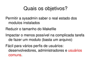 Quais os objetivos?
Permitir a sysadmin saber o real estado dos 
 modulos instalados
Reduzir o tamanho do Makefile
Impactar o menos possível na complicada tarefa 
  de fazer um modulo (basta um arquivo)
Fácil para vários perfis de usuários: 
 desenvolvedores, administradores e usuários 
 comuns.

                         
 