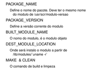 PACKAGE_NAME
 Define o nome do pacote. Deve ter o mesmo nome 
  do modulo de /usr/scr/modulo­versao
PACKAGE_VERSION
 Define a versão corrente do modulo
BUILT_MODULE_NAME
 O nomo do modulo, é o modulo objeto
DEST_MODULE_LOCATION
 Onde será instalo o modulo a partir de 
  /lib/modules/`uname ­r`
MAKE  & CLEAN
 O comando de build e limpeza
                          
 