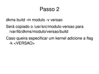 Passo 2
dkms build ­m modulo ­v versao
Será copiado o /usr/src/modulo­versao para 
 /var/lib/dkms/modulo/versao/build
Caso queira especificar um kernel adicione a flag 
 ­k <VERSAO>




                         
 