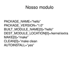 Nosso modulo


PACKAGE_NAME="hello”
PACKAGE_VERSION="1.0"
BUILT_MODULE_NAME[0]="hello"
DEST_MODULE_LOCATION[0]=/kernel/extra
MAKE[0]="make"
CLEAN[0]=”make clean
AUTOINSTALL=”yes”

                     
 